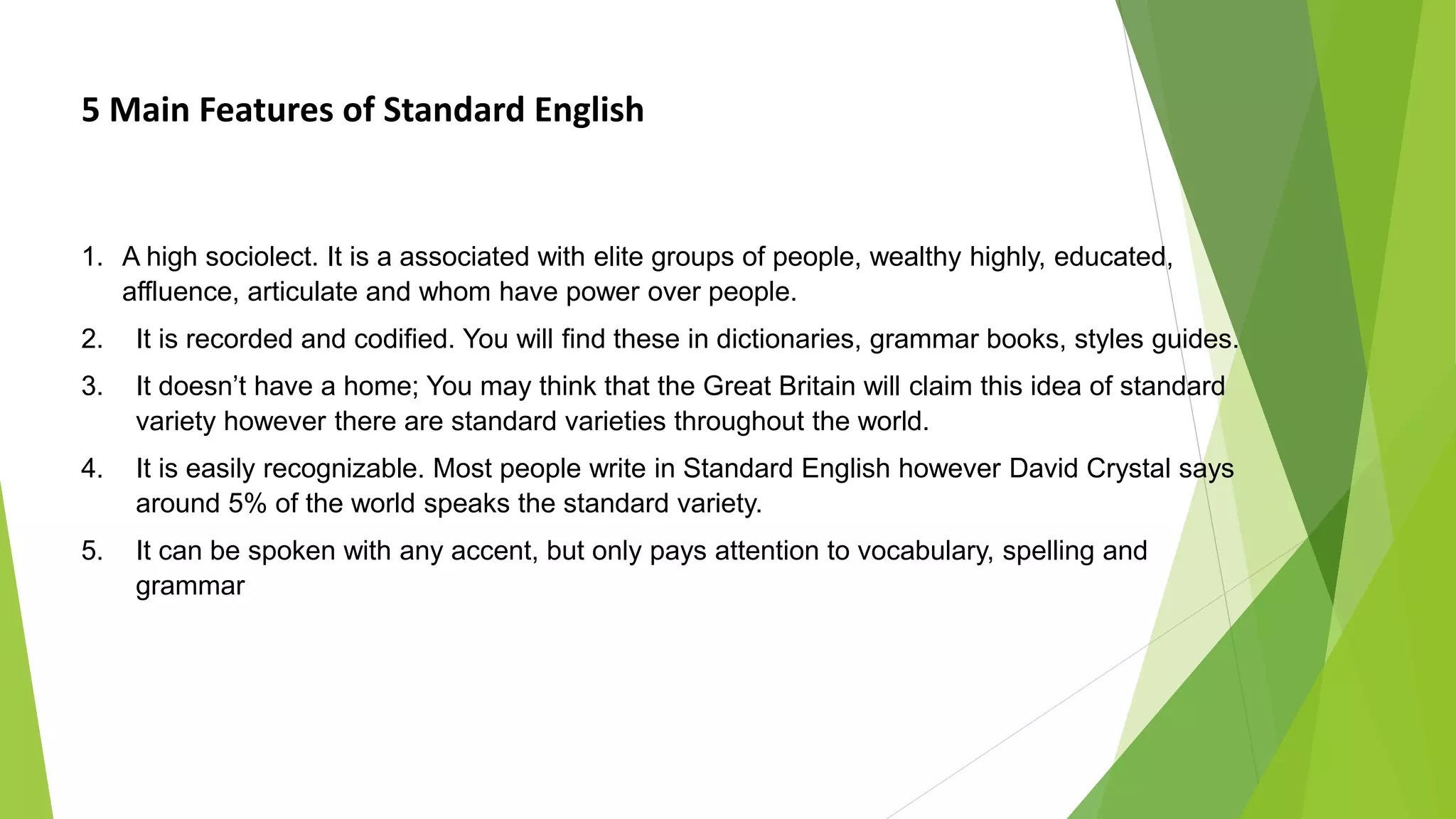 5 Main Features of Standard English
1. A high sociolect. It is a associated with elite groups of people, wealthy highly, educated,
affluence, articulate and whom have power over people.
2. It is recorded and codified. You will find these in dictionaries, grammar books, styles guides.
3. It doesn’t have a home; You may think that the Great Britain will claim this idea of standard
variety however there are standard varieties throughout the world.
4. It is easily recognizable. Most people write in Standard English however David Crystal says
around 5% of the world speaks the standard variety.
5. It can be spoken with any accent, but only pays attention to vocabulary, spelling and
grammar
 