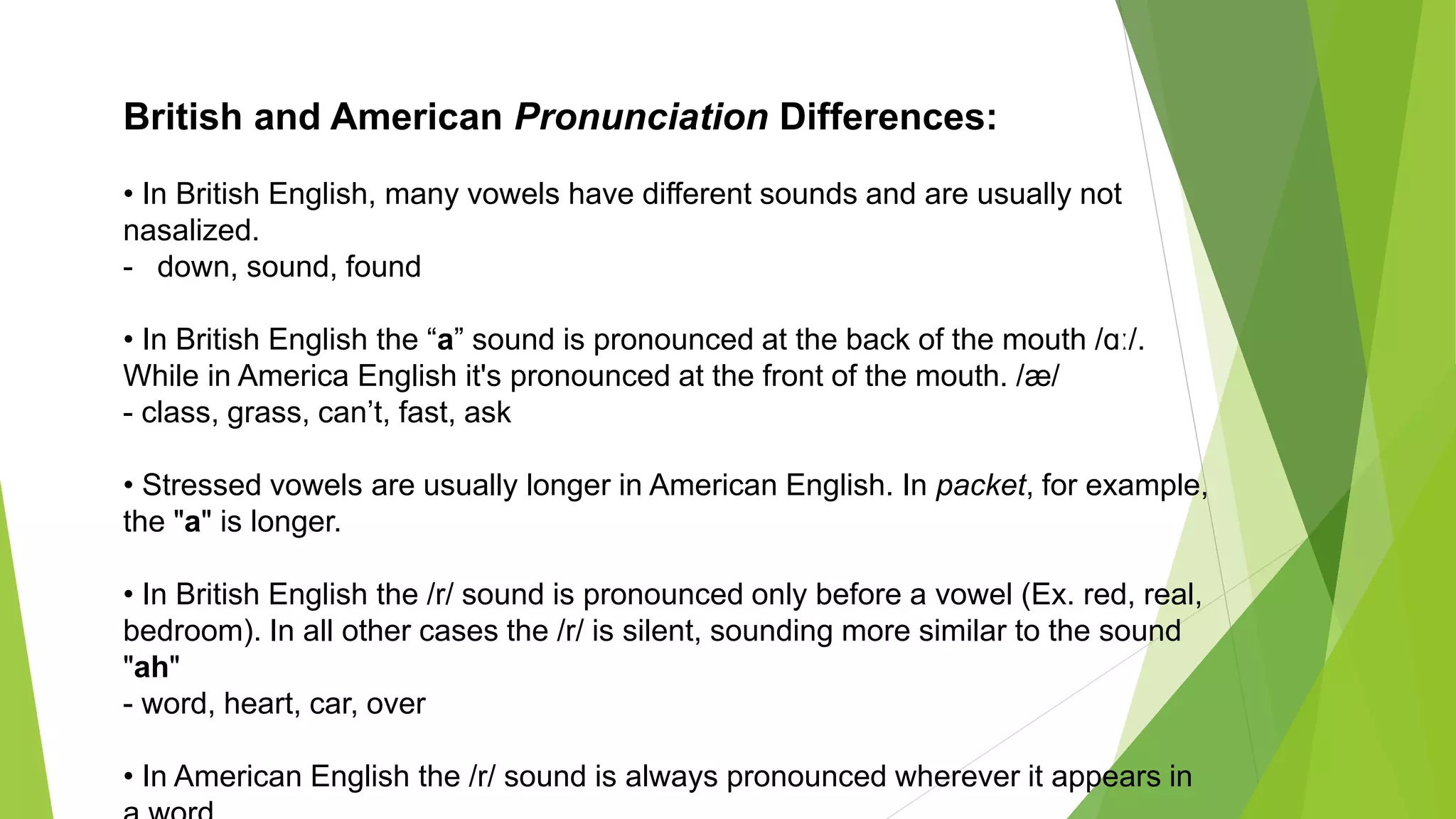 British and American Pronunciation Differences:
• In British English, many vowels have different sounds and are usually not
nasalized.
- down, sound, found
• In British English the “a” sound is pronounced at the back of the mouth /ɑː/.
While in America English it's pronounced at the front of the mouth. /æ/
- class, grass, can’t, fast, ask
• Stressed vowels are usually longer in American English. In packet, for example,
the "a" is longer.
• In British English the /r/ sound is pronounced only before a vowel (Ex. red, real,
bedroom). In all other cases the /r/ is silent, sounding more similar to the sound
"ah"
- word, heart, car, over
• In American English the /r/ sound is always pronounced wherever it appears in
 
