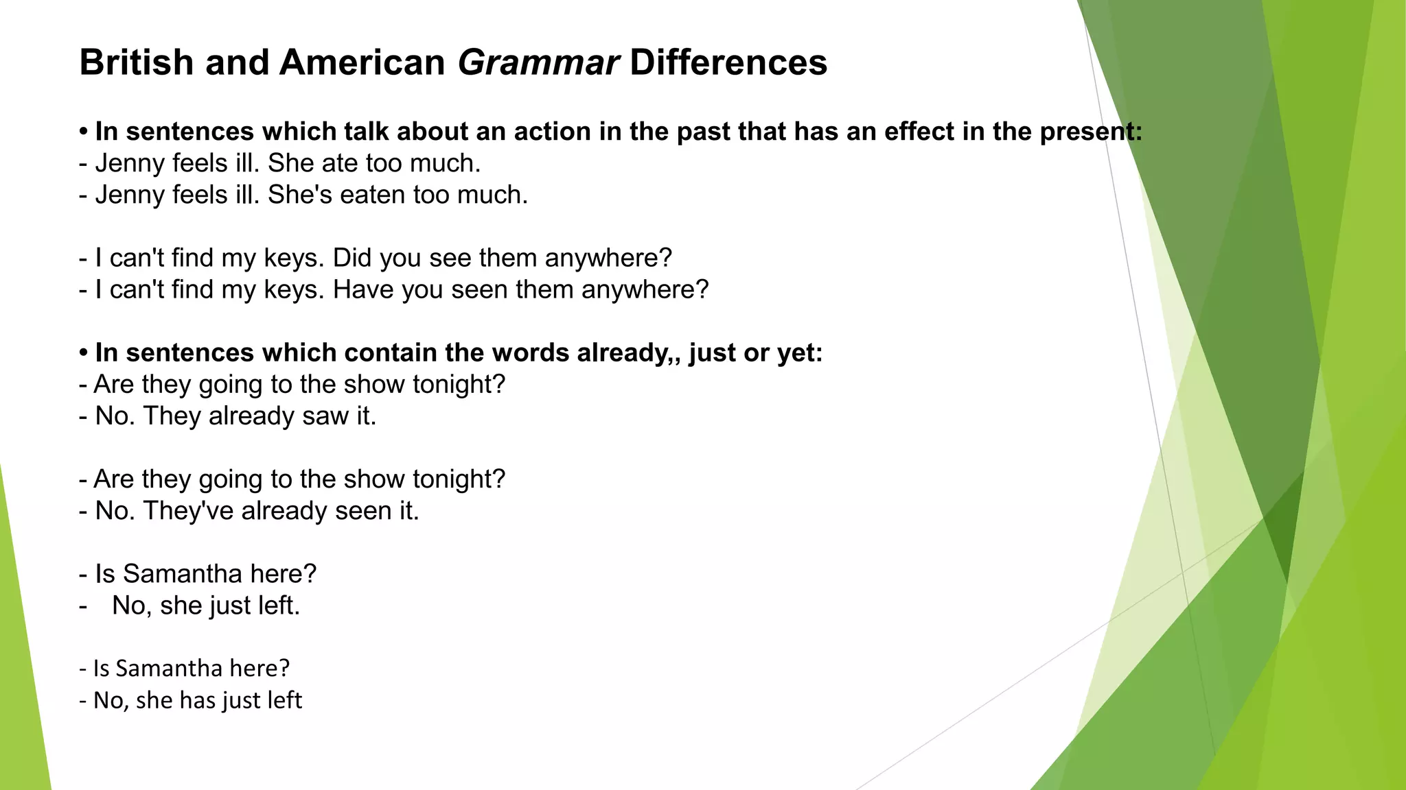 British and American Grammar Differences
• In sentences which talk about an action in the past that has an effect in the present:
- Jenny feels ill. She ate too much.
- Jenny feels ill. She's eaten too much.
- I can't find my keys. Did you see them anywhere?
- I can't find my keys. Have you seen them anywhere?
• In sentences which contain the words already,, just or yet:
- Are they going to the show tonight?
- No. They already saw it.
- Are they going to the show tonight?
- No. They've already seen it.
- Is Samantha here?
- No, she just left.
- Is Samantha here?
- No, she has just left
 