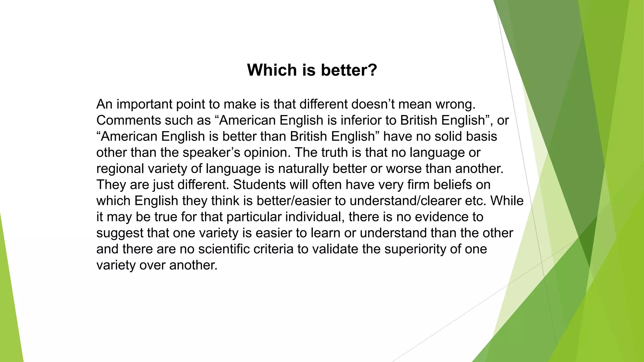 Which is better?
An important point to make is that different doesn’t mean wrong.
Comments such as “American English is inferior to British English”, or
“American English is better than British English” have no solid basis
other than the speaker’s opinion. The truth is that no language or
regional variety of language is naturally better or worse than another.
They are just different. Students will often have very firm beliefs on
which English they think is better/easier to understand/clearer etc. While
it may be true for that particular individual, there is no evidence to
suggest that one variety is easier to learn or understand than the other
and there are no scientific criteria to validate the superiority of one
variety over another.
 