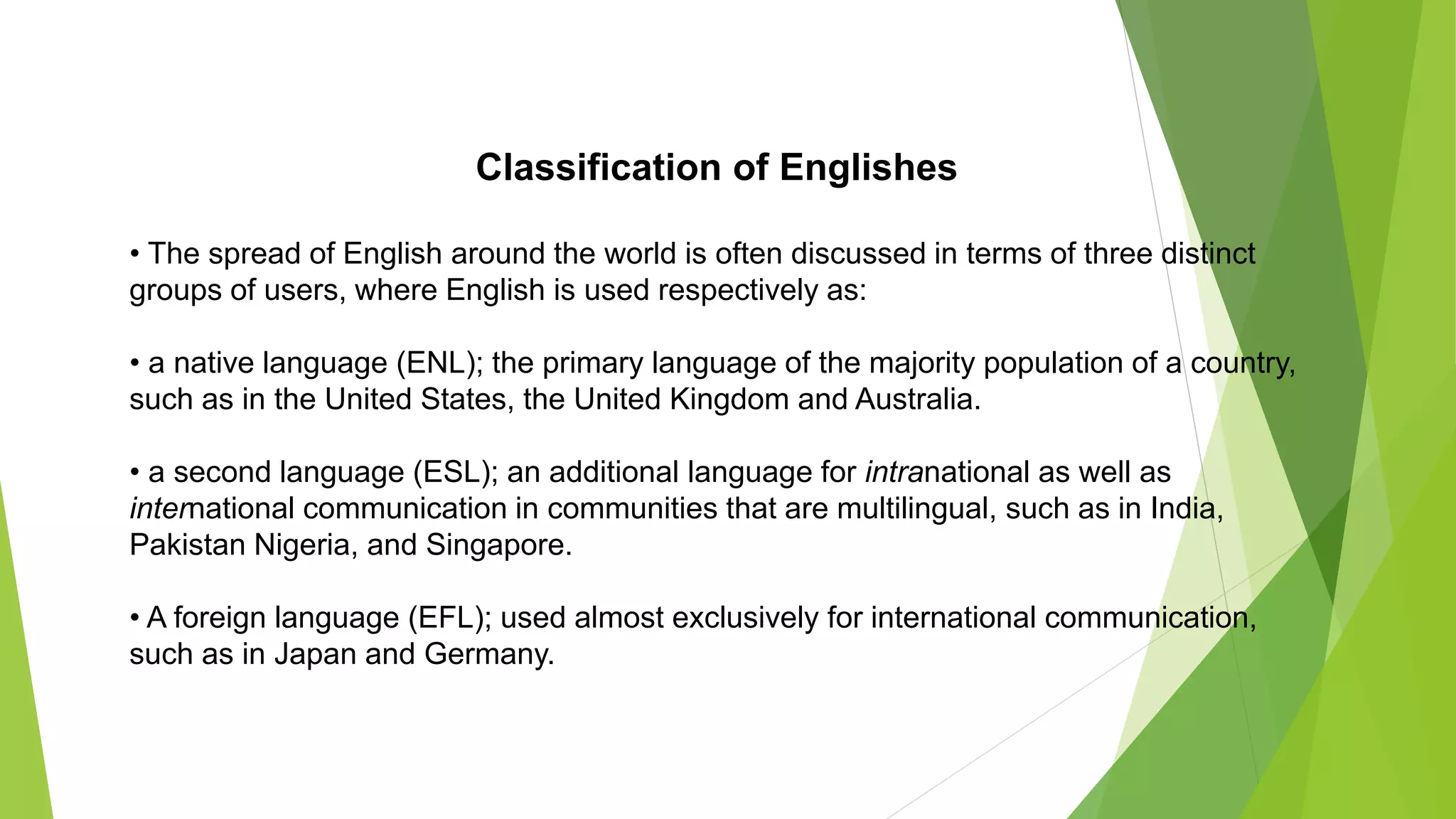 Classification of Englishes
• The spread of English around the world is often discussed in terms of three distinct
groups of users, where English is used respectively as:
• a native language (ENL); the primary language of the majority population of a country,
such as in the United States, the United Kingdom and Australia.
• a second language (ESL); an additional language for intranational as well as
international communication in communities that are multilingual, such as in India,
Pakistan Nigeria, and Singapore.
• A foreign language (EFL); used almost exclusively for international communication,
such as in Japan and Germany.
 