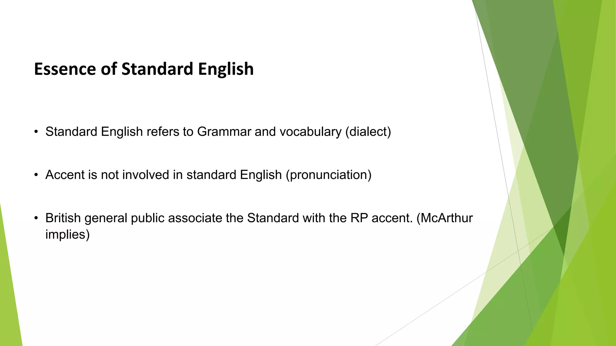 Essence of Standard English
• Standard English refers to Grammar and vocabulary (dialect)
• Accent is not involved in standard English (pronunciation)
• British general public associate the Standard with the RP accent. (McArthur
implies)
 
