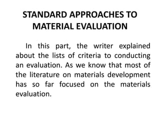 STANDARD APPROACHES TO
MATERIAL EVALUATION
In this part, the writer explained
about the lists of criteria to conducting
an evaluation. As we know that most of
the literature on materials development
has so far focused on the materials
evaluation.
 