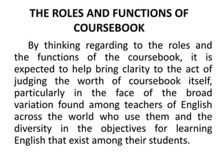 THE ROLES AND FUNCTIONS OF
COURSEBOOK
By thinking regarding to the roles and
the functions of the coursebook, it is
expected to help bring clarity to the act of
judging the worth of coursebook itself,
particularly in the face of the broad
variation found among teachers of English
across the world who use them and the
diversity in the objectives for learning
English that exist among their students.
 