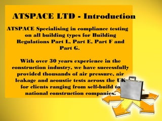 ATSPACE LTD - Introduction
ATSPACE Specialising in compliance testing
on all building types for Building
Regulations Part L, Part E, Part F and
Part G.
With over 30 years experience in the
construction industry, we have successfully
provided thousands of air pressure, air
leakage and acoustic tests across the UK
for clients ranging from self-build to
national construction companies.
 