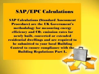 SAP/EPC Calculations
SAP Calculations (Standard Assessment
Procedure) are the UK Government’s
methodology for measuring energy
efficiency and CO emission rates for₂
newly built, converted or extended
residential dwellings and are required to
be submitted to your local Building
Control to ensure compliance with the
Building Regulations Part L.
 