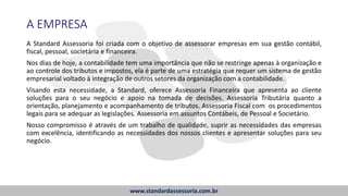 A EMPRESA
A Standard Assessoria foi criada com o objetivo de assessorar empresas em sua gestão contábil,
fiscal, pessoal, societária e financeira.
Nos dias de hoje, a contabilidade tem uma importância que não se restringe apenas à organização e
ao controle dos tributos e impostos, ela é parte de uma estratégia que requer um sistema de gestão
empresarial voltado à integração de outros setores da organização com a contabilidade.
Visando esta necessidade, a Standard, oferece Assessoria Financeira que apresenta ao cliente
soluções para o seu negócio e apoio na tomada de decisões. Assessoria Tributária quanto a
orientação, planejamento e acompanhamento de tributos. Assessoria Fiscal com os procedimentos
legais para se adequar as legislações. Assessoria em assuntos Contábeis, de Pessoal e Societário.
Nosso compromisso é através de um trabalho de qualidade, suprir as necessidades das empresas
com excelência, identificando as necessidades dos nossos clientes e apresentar soluções para seu
negócio.
www.standardassessoria.com.br
 