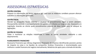 ASSESSORIAS ESTRATÉGICAS
GESTÃO CONTÁBIL
Preparar as informações de forma segura e ágil, para que os relatórios contábeis possam oferecer
subsídios as informações gerenciais.
GESTÃO FISCAL
Atender as obrigações fiscais, informar e atualizar os procedimentos legais a serem adotados.
Planejamento, controle e acompanhamento dos gastos com tributos ao longo do ano. Assessoria em
Legislação, levando ao cliente quais procedimentos práticos ele deve tomar para se adequar às
legislações.
GESTÃO DE PESSOAS
Tratar e monitorar as relações trabalhistas e todas as outras atividades referente a este
departamento.
PLANEJAMENTO FINANCEIRO
Assessoria Financeira que ofereça diagnóstico financeiro da empresa identificando possíveis pontos
de impacto no caixa e na liquidez da companhia, Análises Financeiras e recomendações para
melhorar a saúde financeira do negócio mensalmente, Relatórios de apoio para a tomada de decisão.
www.standardassessoria.com.br
 