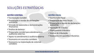 SOLUÇÕES ESTRATÉGICAS
GESTÃO CONTÁBIL
Escrituração Contábil
Preparação e revisão de declarações
acessórias
Emissão de balancetes e demonstrações
financeiras
Análise de balanço
Preparação contábil para atendimento a
auditorias externas
Apoio no atendimento à auditoria externa
Assessoria em assuntos contábeis
Assessoria na implantação de sistemas
contábeis
GESTÃO FISCAL
Escrituração Fiscal
Preparação de livros fiscais
Preparação e revisão de declarações
acessórias
Apuração de tributos
Planejamento tributário
Análise de tributação
Assessoria em questões tributárias
www.standardassessoria.com.br
 