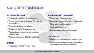 SOLUÇÕES ESTRATÉGICAS
GESTÃO DE PESSOAS
Elaboração da folha de pagamento
Preenchimento e revisão de declarações
acessórias
Administração de benefícios
Análise de folha de pagamento
Auditoria de procedimento e rotinas
trabalhistas
Assessoria em questões trabalhistas
OUTROS
Imposto de Renda Pessoa Física
PLANEJAMENTO FINANCEIRO
Elaboração de orçamentos
Acompanhamento Orçado x Realizado
Planejamento financeiro
Análises financeiras
Assessoria econômico-financeira
SOCIETÁRIO
Abertura e Encerramento de empresa
Atualização cadastral junto aos órgãos
municipais, estaduais e federais
www.standardassessoria.com.br
 