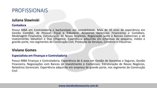 PROFISSIONAIS
Juliana Slawinski
Contadora
Possui MBA em Controladoria e bacharelado em contabilidade. Mais de 10 anos de experiência em
Gestão Contábil, de Pessoal, Fiscal e Tributário. Relatórios Gerenciais Financeiros e Contábeis,
Modelagem Financeira, Estruturação de Novos Negócios, Negociação junto à Bancos Comerciais e de
Investimento, Valuation e Due Dilligence. Experiência adquirida em empresas de pequeno, médio e
grande porte, nos segmentos de Construção Civil, Prestação de Serviços, Comércio e Industrias.
www.standardassessoria.com.br
Viviane Gomes
Especialista em Finanças e Controladoria
Possui MBA Finanças e Controladoria. Experiência de 6 anos em Gestão de Garantias e Seguros, Gestão
Financeira, Negociações com Bancos de Investimento e Comerciais, Estruturação de Novos Negócios,
Relatórios Gerenciais. Experiência adquirida em empresa de grande porte, nos segmento de Construção
Civil.
 