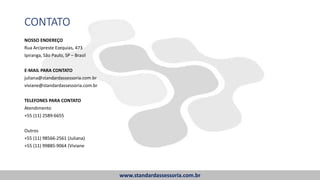 www.standardassessoria.com.br
CONTATO
NOSSO ENDEREÇO
Rua Arcipreste Ezequias, 473
Ipiranga, São Paulo, SP – Brasil
E-MAIL PARA CONTATO
juliana@standardassessoria.com.br
viviane@standardassessoria.com.br
TELEFONES PARA CONTATO
Atendimento
+55 (11) 2589-6655
Outros
+55 (11) 98566-2561 (Juliana)
+55 (11) 99885-9064 (Viviane
 