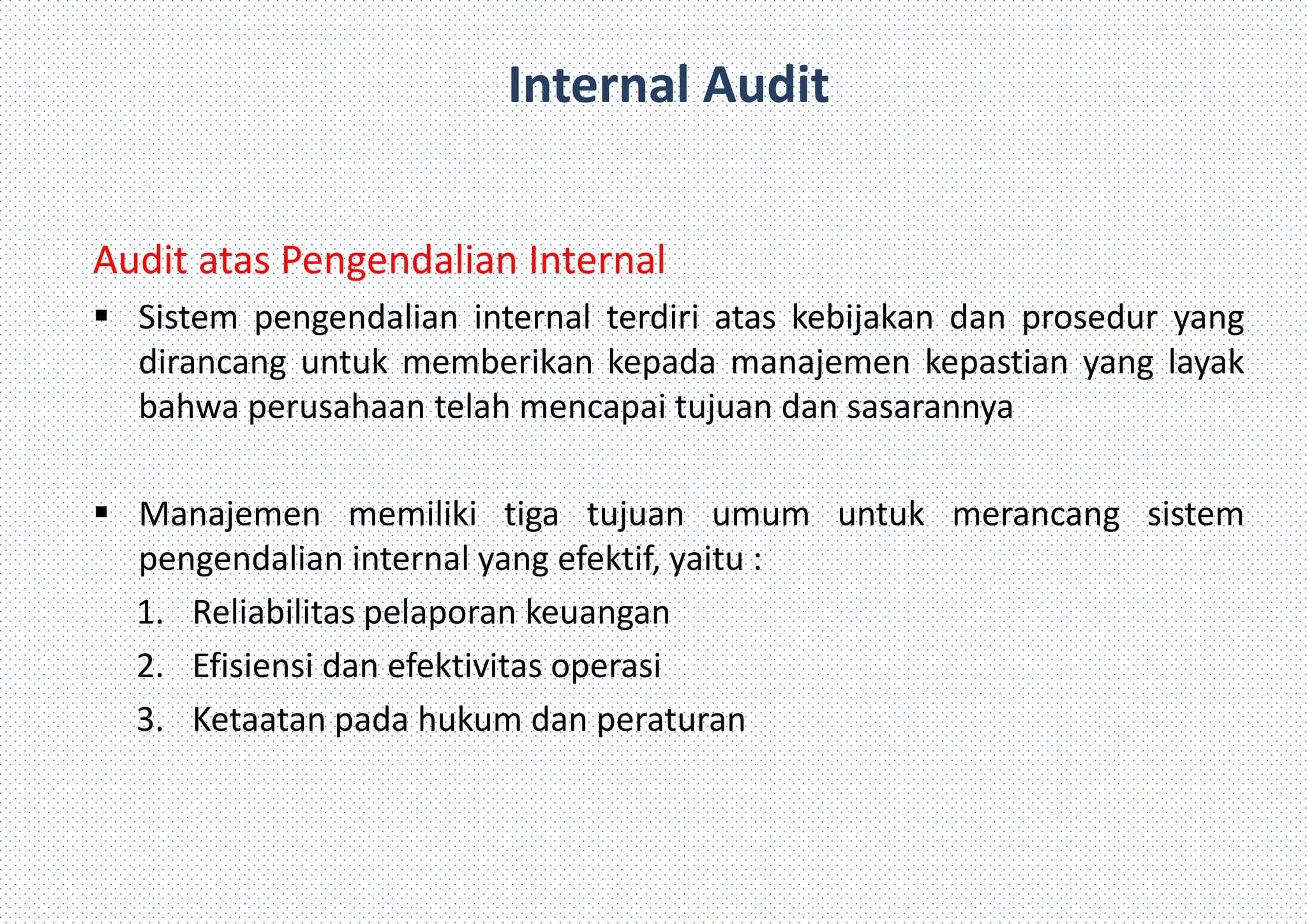 Internal Audit
Audit atas Pengendalian Internal
 Sistem pengendalian internal terdiri atas kebijakan dan prosedur yang
dirancang untuk memberikan kepada manajemen kepastian yang layak
bahwa perusahaan telah mencapai tujuan dan sasarannya
 Manajemen memiliki tiga tujuan umum untuk merancang sistem
pengendalian internal yang efektif, yaitu :
1. Reliabilitas pelaporan keuangan
2. Efisiensi dan efektivitas operasi
3. Ketaatan pada hukum dan peraturan
 