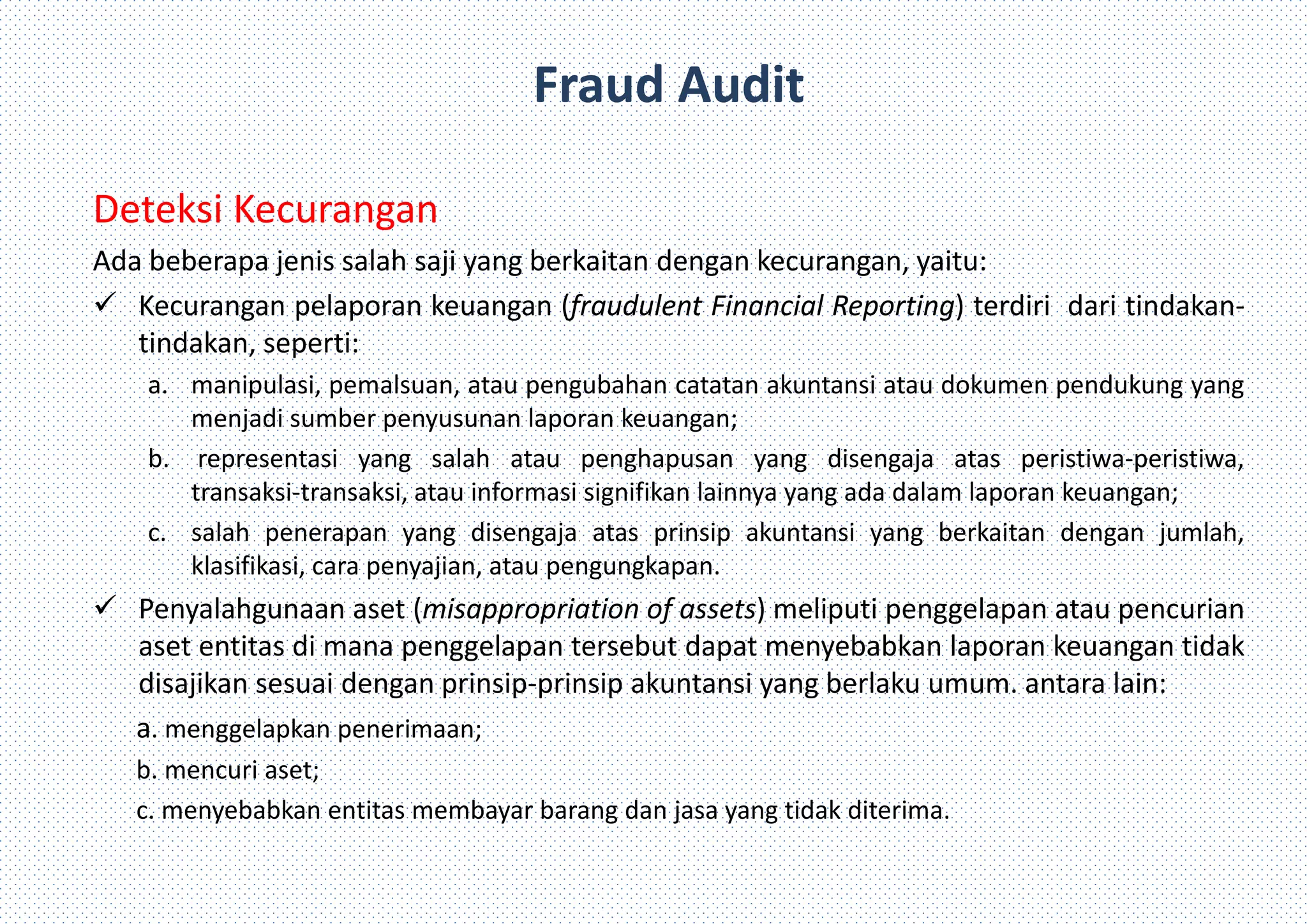 Fraud Audit
Deteksi Kecurangan
Ada beberapa jenis salah saji yang berkaitan dengan kecurangan, yaitu:
 Kecurangan pelaporan keuangan (fraudulent Financial Reporting) terdiri dari tindakan-
tindakan, seperti:
a. manipulasi, pemalsuan, atau pengubahan catatan akuntansi atau dokumen pendukung yang
menjadi sumber penyusunan laporan keuangan;
b. representasi yang salah atau penghapusan yang disengaja atas peristiwa-peristiwa,
transaksi-transaksi, atau informasi signifikan lainnya yang ada dalam laporan keuangan;
c. salah penerapan yang disengaja atas prinsip akuntansi yang berkaitan dengan jumlah,
klasifikasi, cara penyajian, atau pengungkapan.
 Penyalahgunaan aset (misappropriation of assets) meliputi penggelapan atau pencurian
aset entitas di mana penggelapan tersebut dapat menyebabkan laporan keuangan tidak
disajikan sesuai dengan prinsip-prinsip akuntansi yang berlaku umum. antara lain:
a. menggelapkan penerimaan;
b. mencuri aset;
c. menyebabkan entitas membayar barang dan jasa yang tidak diterima.
 