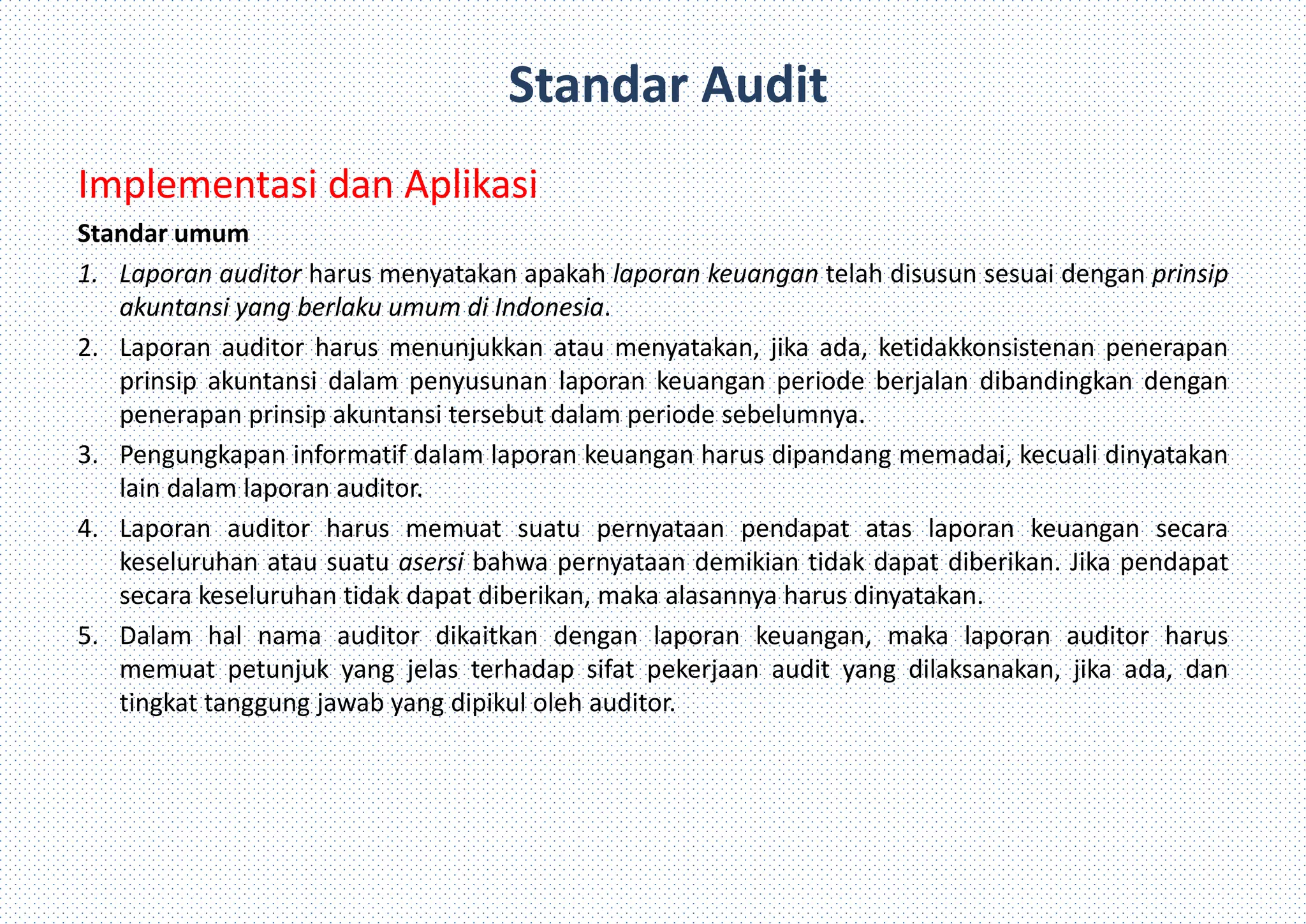 Standar Audit
Implementasi dan Aplikasi
Standar umum
1. Laporan auditor harus menyatakan apakah laporan keuangan telah disusun sesuai dengan prinsip
akuntansi yang berlaku umum di Indonesia.
2. Laporan auditor harus menunjukkan atau menyatakan, jika ada, ketidakkonsistenan penerapan
prinsip akuntansi dalam penyusunan laporan keuangan periode berjalan dibandingkan dengan
penerapan prinsip akuntansi tersebut dalam periode sebelumnya.
3. Pengungkapan informatif dalam laporan keuangan harus dipandang memadai, kecuali dinyatakan
lain dalam laporan auditor.
4. Laporan auditor harus memuat suatu pernyataan pendapat atas laporan keuangan secara
keseluruhan atau suatu asersi bahwa pernyataan demikian tidak dapat diberikan. Jika pendapat
secara keseluruhan tidak dapat diberikan, maka alasannya harus dinyatakan.
5. Dalam hal nama auditor dikaitkan dengan laporan keuangan, maka laporan auditor harus
memuat petunjuk yang jelas terhadap sifat pekerjaan audit yang dilaksanakan, jika ada, dan
tingkat tanggung jawab yang dipikul oleh auditor.
 