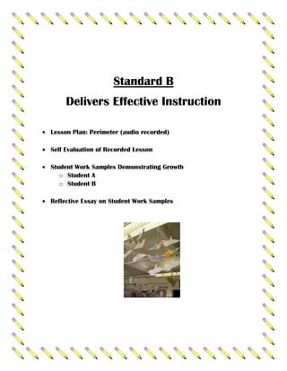 Standard B
     Delivers Effective Instruction

Lesson Plan: Perimeter (audio recorded)

Self Evaluation of Recorded Lesson

Student Work Samples Demonstrating Growth
   o Student A
   o Student B

Reflective Essay on Student Work Samples
 