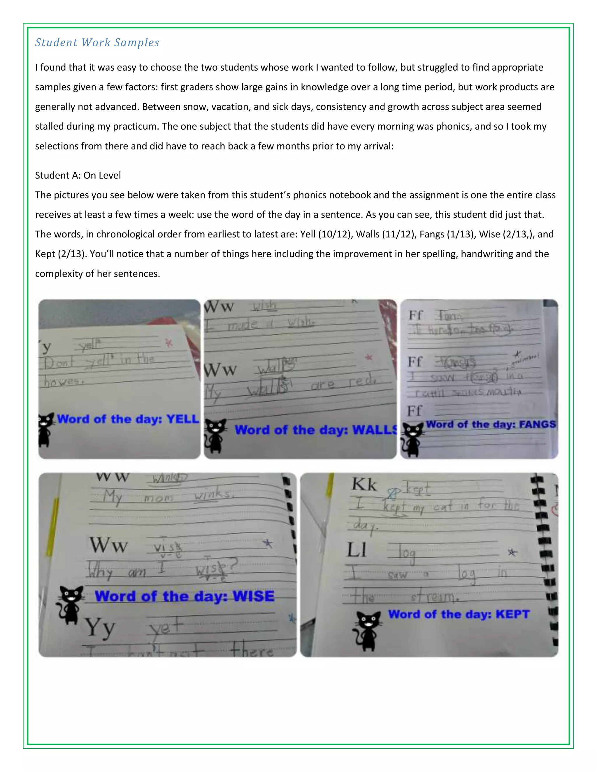 Student Work Samples

I found that it was easy to choose the two students whose work I wanted to follow, but struggled to find appropriate
samples given a few factors: first graders show large gains in knowledge over a long time period, but work products are
generally not advanced. Between snow, vacation, and sick days, consistency and growth across subject area seemed
stalled during my practicum. The one subject that the students did have every morning was phonics, and so I took my
selections from there and did have to reach back a few months prior to my arrival:

Student A: On Level
The pictures you see below were taken from this student’s phonics notebook and the assignment is one the entire class
receives at least a few times a week: use the word of the day in a sentence. As you can see, this student did just that.
The words, in chronological order from earliest to latest are: Yell (10/12), Walls (11/12), Fangs (1/13), Wise (2/13,), and
Kept (2/13). You’ll notice that a number of things here including the improvement in her spelling, handwriting and the
complexity of her sentences.
 