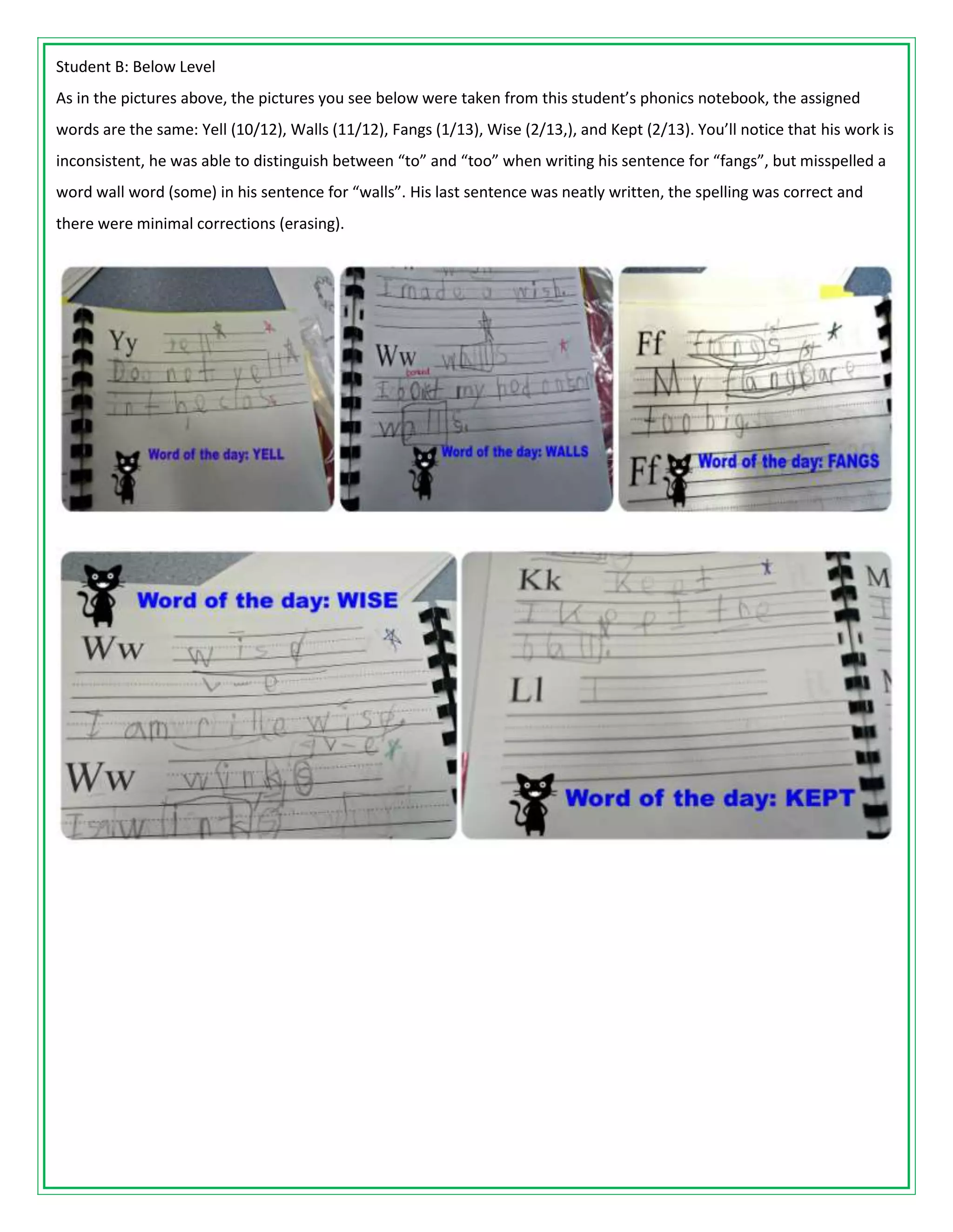 Student B: Below Level
As in the pictures above, the pictures you see below were taken from this student’s phonics notebook, the assigned
words are the same: Yell (10/12), Walls (11/12), Fangs (1/13), Wise (2/13,), and Kept (2/13). You’ll notice that his work is
inconsistent, he was able to distinguish between “to” and “too” when writing his sentence for “fangs”, but misspelled a
word wall word (some) in his sentence for “walls”. His last sentence was neatly written, the spelling was correct and
there were minimal corrections (erasing).
 