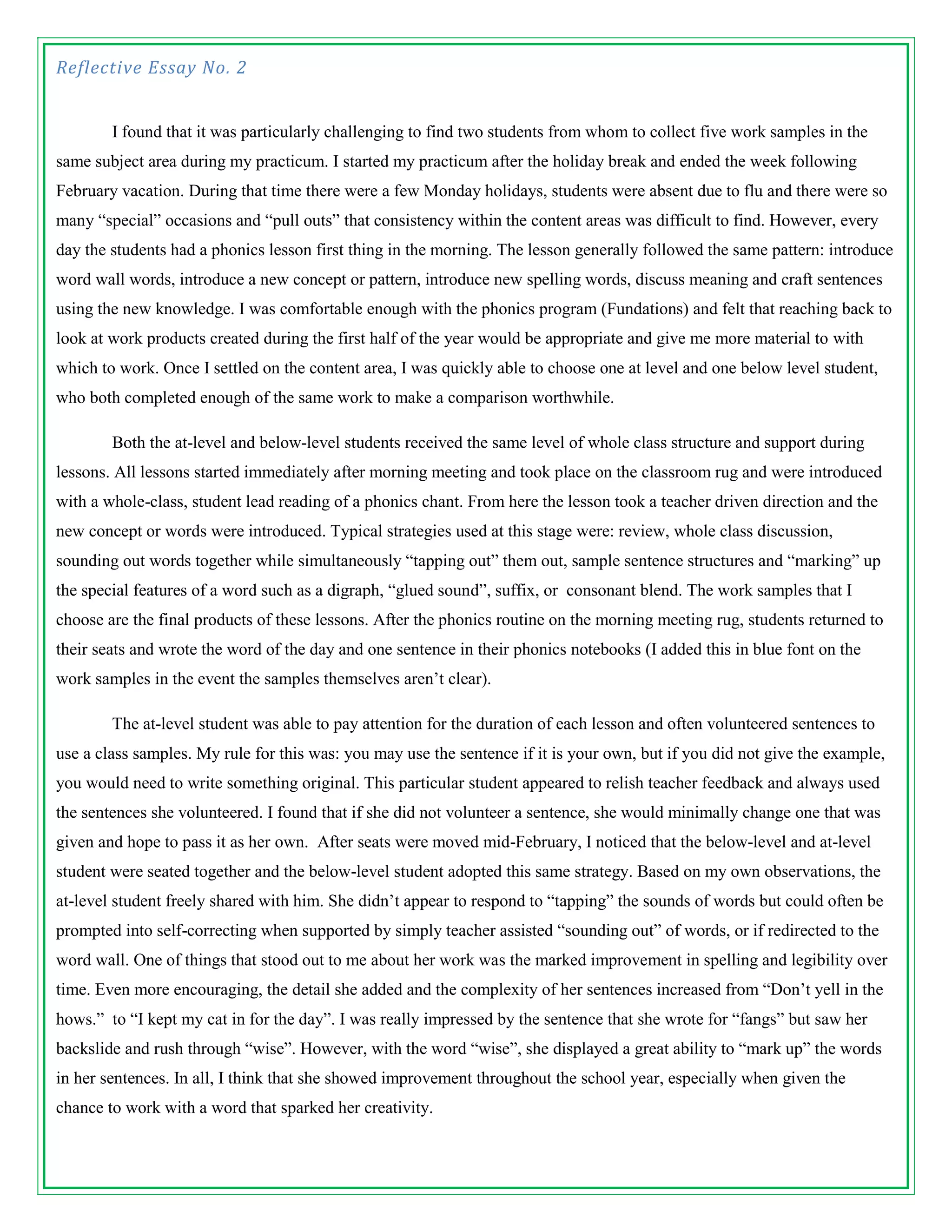 Reflective Essay No. 2


        I found that it was particularly challenging to find two students from whom to collect five work samples in the
same subject area during my practicum. I started my practicum after the holiday break and ended the week following
February vacation. During that time there were a few Monday holidays, students were absent due to flu and there were so
many “special” occasions and “pull outs” that consistency within the content areas was difficult to find. However, every
day the students had a phonics lesson first thing in the morning. The lesson generally followed the same pattern: introduce
word wall words, introduce a new concept or pattern, introduce new spelling words, discuss meaning and craft sentences
using the new knowledge. I was comfortable enough with the phonics program (Fundations) and felt that reaching back to
look at work products created during the first half of the year would be appropriate and give me more material to with
which to work. Once I settled on the content area, I was quickly able to choose one at level and one below level student,
who both completed enough of the same work to make a comparison worthwhile.

        Both the at-level and below-level students received the same level of whole class structure and support during
lessons. All lessons started immediately after morning meeting and took place on the classroom rug and were introduced
with a whole-class, student lead reading of a phonics chant. From here the lesson took a teacher driven direction and the
new concept or words were introduced. Typical strategies used at this stage were: review, whole class discussion,
sounding out words together while simultaneously “tapping out” them out, sample sentence structures and “marking” up
the special features of a word such as a digraph, “glued sound”, suffix, or consonant blend. The work samples that I
choose are the final products of these lessons. After the phonics routine on the morning meeting rug, students returned to
their seats and wrote the word of the day and one sentence in their phonics notebooks (I added this in blue font on the
work samples in the event the samples themselves aren’t clear).

        The at-level student was able to pay attention for the duration of each lesson and often volunteered sentences to
use a class samples. My rule for this was: you may use the sentence if it is your own, but if you did not give the example,
you would need to write something original. This particular student appeared to relish teacher feedback and always used
the sentences she volunteered. I found that if she did not volunteer a sentence, she would minimally change one that was
given and hope to pass it as her own. After seats were moved mid-February, I noticed that the below-level and at-level
student were seated together and the below-level student adopted this same strategy. Based on my own observations, the
at-level student freely shared with him. She didn’t appear to respond to “tapping” the sounds of words but could often be
prompted into self-correcting when supported by simply teacher assisted “sounding out” of words, or if redirected to the
word wall. One of things that stood out to me about her work was the marked improvement in spelling and legibility over
time. Even more encouraging, the detail she added and the complexity of her sentences increased from “Don’t yell in the
hows.” to “I kept my cat in for the day”. I was really impressed by the sentence that she wrote for “fangs” but saw her
backslide and rush through “wise”. However, with the word “wise”, she displayed a great ability to “mark up” the words
in her sentences. In all, I think that she showed improvement throughout the school year, especially when given the
chance to work with a word that sparked her creativity.
 