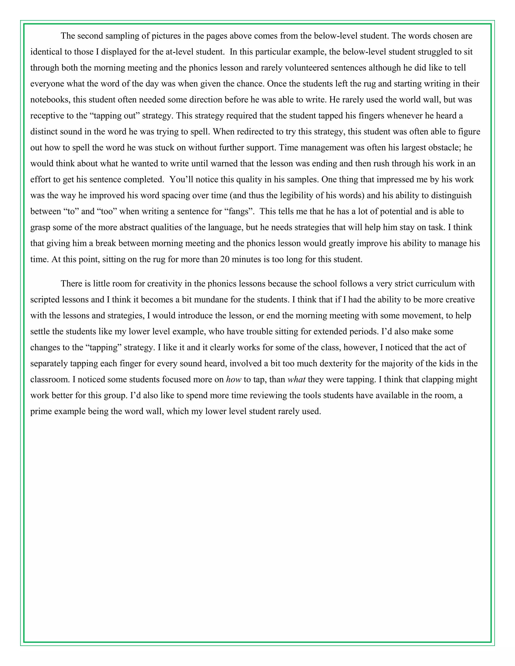 The second sampling of pictures in the pages above comes from the below-level student. The words chosen are
identical to those I displayed for the at-level student. In this particular example, the below-level student struggled to sit
through both the morning meeting and the phonics lesson and rarely volunteered sentences although he did like to tell
everyone what the word of the day was when given the chance. Once the students left the rug and starting writing in their
notebooks, this student often needed some direction before he was able to write. He rarely used the world wall, but was
receptive to the “tapping out” strategy. This strategy required that the student tapped his fingers whenever he heard a
distinct sound in the word he was trying to spell. When redirected to try this strategy, this student was often able to figure
out how to spell the word he was stuck on without further support. Time management was often his largest obstacle; he
would think about what he wanted to write until warned that the lesson was ending and then rush through his work in an
effort to get his sentence completed. You’ll notice this quality in his samples. One thing that impressed me by his work
was the way he improved his word spacing over time (and thus the legibility of his words) and his ability to distinguish
between “to” and “too” when writing a sentence for “fangs”. This tells me that he has a lot of potential and is able to
grasp some of the more abstract qualities of the language, but he needs strategies that will help him stay on task. I think
that giving him a break between morning meeting and the phonics lesson would greatly improve his ability to manage his
time. At this point, sitting on the rug for more than 20 minutes is too long for this student.

        There is little room for creativity in the phonics lessons because the school follows a very strict curriculum with
scripted lessons and I think it becomes a bit mundane for the students. I think that if I had the ability to be more creative
with the lessons and strategies, I would introduce the lesson, or end the morning meeting with some movement, to help
settle the students like my lower level example, who have trouble sitting for extended periods. I’d also make some
changes to the “tapping” strategy. I like it and it clearly works for some of the class, however, I noticed that the act of
separately tapping each finger for every sound heard, involved a bit too much dexterity for the majority of the kids in the
classroom. I noticed some students focused more on how to tap, than what they were tapping. I think that clapping might
work better for this group. I’d also like to spend more time reviewing the tools students have available in the room, a
prime example being the word wall, which my lower level student rarely used.
 