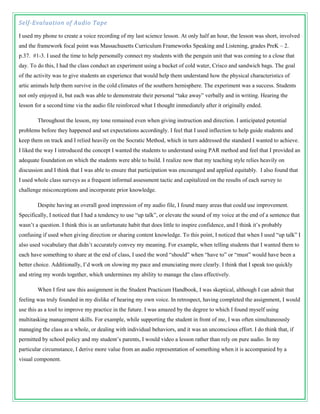 Self-Evaluation of Audio Tape

I used my phone to create a voice recording of my last science lesson. At only half an hour, the lesson was short, involved
and the framework focal point was Massachusetts Curriculum Frameworks Speaking and Listening, grades PreK – 2.
p.37. #1-3. I used the time to help personally connect my students with the penguin unit that was coming to a close that
day. To do this, I had the class conduct an experiment using a bucket of cold water, Crisco and sandwich bags. The goal
of the activity was to give students an experience that would help them understand how the physical characteristics of
artic animals help them survive in the cold climates of the southern hemisphere. The experiment was a success. Students
not only enjoyed it, but each was able to demonstrate their personal “take away” verbally and in writing. Hearing the
lesson for a second time via the audio file reinforced what I thought immediately after it originally ended.

        Throughout the lesson, my tone remained even when giving instruction and direction. I anticipated potential
problems before they happened and set expectations accordingly. I feel that I used inflection to help guide students and
keep them on track and I relied heavily on the Socratic Method, which in turn addressed the standard I wanted to achieve.
I liked the way I introduced the concept I wanted the students to understand using PAR method and feel that I provided an
adequate foundation on which the students were able to build. I realize now that my teaching style relies heavily on
discussion and I think that I was able to ensure that participation was encouraged and applied equitably. I also found that
I used whole class surveys as a frequent informal assessment tactic and capitalized on the results of each survey to
challenge misconceptions and incorporate prior knowledge.

        Despite having an overall good impression of my audio file, I found many areas that could use improvement.
Specifically, I noticed that I had a tendency to use “up talk”, or elevate the sound of my voice at the end of a sentence that
wasn’t a question. I think this is an unfortunate habit that does little to inspire confidence, and I think it’s probably
confusing if used when giving direction or sharing content knowledge. To this point, I noticed that when I used “up talk” I
also used vocabulary that didn’t accurately convey my meaning. For example, when telling students that I wanted them to
each have something to share at the end of class, I used the word “should” when “have to” or “must” would have been a
better choice. Additionally, I’d work on slowing my pace and enunciating more clearly. I think that I speak too quickly
and string my words together, which undermines my ability to manage the class effectively.

        When I first saw this assignment in the Student Practicum Handbook, I was skeptical, although I can admit that
feeling was truly founded in my dislike of hearing my own voice. In retrospect, having completed the assignment, I would
use this as a tool to improve my practice in the future. I was amazed by the degree to which I found myself using
multitasking management skills. For example, while supporting the student in front of me, I was often simultaneously
managing the class as a whole, or dealing with individual behaviors, and it was an unconscious effort. I do think that, if
permitted by school policy and my student’s parents, I would video a lesson rather than rely on pure audio. In my
particular circumstance, I derive more value from an audio representation of something when it is accompanied by a
visual component.
 