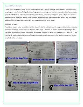 Student Work Samples

I found that it was easy to choose the two students whose work I wanted to follow, but struggled to find appropriate
samples given a few factors: first graders show large gains in knowledge over a long time period, but work products are
generally not advanced. Between snow, vacation, and sick days, consistency and growth across subject area seemed
stalled during my practicum. The one subject that the students did have every morning was phonics, and so I took my
selections from there and did have to reach back a few months prior to my arrival:

Student A: On Level
The pictures you see below were taken from this student’s phonics notebook and the assignment is one the entire class
receives at least a few times a week: use the word of the day in a sentence. As you can see, this student did just that.
The words, in chronological order from earliest to latest are: Yell (10/12), Walls (11/12), Fangs (1/13), Wise (2/13,), and
Kept (2/13). You’ll notice that a number of things here including the improvement in her spelling, handwriting and the
complexity of her sentences.
 