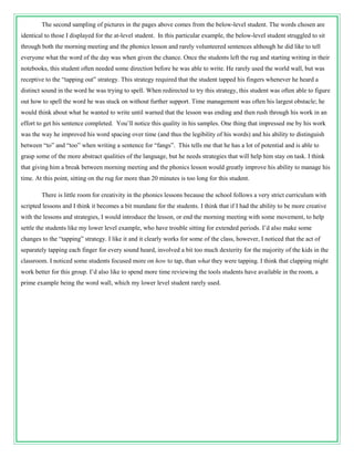 The second sampling of pictures in the pages above comes from the below-level student. The words chosen are
identical to those I displayed for the at-level student. In this particular example, the below-level student struggled to sit
through both the morning meeting and the phonics lesson and rarely volunteered sentences although he did like to tell
everyone what the word of the day was when given the chance. Once the students left the rug and starting writing in their
notebooks, this student often needed some direction before he was able to write. He rarely used the world wall, but was
receptive to the “tapping out” strategy. This strategy required that the student tapped his fingers whenever he heard a
distinct sound in the word he was trying to spell. When redirected to try this strategy, this student was often able to figure
out how to spell the word he was stuck on without further support. Time management was often his largest obstacle; he
would think about what he wanted to write until warned that the lesson was ending and then rush through his work in an
effort to get his sentence completed. You’ll notice this quality in his samples. One thing that impressed me by his work
was the way he improved his word spacing over time (and thus the legibility of his words) and his ability to distinguish
between “to” and “too” when writing a sentence for “fangs”. This tells me that he has a lot of potential and is able to
grasp some of the more abstract qualities of the language, but he needs strategies that will help him stay on task. I think
that giving him a break between morning meeting and the phonics lesson would greatly improve his ability to manage his
time. At this point, sitting on the rug for more than 20 minutes is too long for this student.

        There is little room for creativity in the phonics lessons because the school follows a very strict curriculum with
scripted lessons and I think it becomes a bit mundane for the students. I think that if I had the ability to be more creative
with the lessons and strategies, I would introduce the lesson, or end the morning meeting with some movement, to help
settle the students like my lower level example, who have trouble sitting for extended periods. I’d also make some
changes to the “tapping” strategy. I like it and it clearly works for some of the class, however, I noticed that the act of
separately tapping each finger for every sound heard, involved a bit too much dexterity for the majority of the kids in the
classroom. I noticed some students focused more on how to tap, than what they were tapping. I think that clapping might
work better for this group. I’d also like to spend more time reviewing the tools students have available in the room, a
prime example being the word wall, which my lower level student rarely used.
 