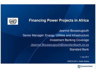 Financing Power Projects in Africa

                            Jeannot Boussougouth
Senior Manager: Energy, Utilities and Infrastructure
                     Investment Banking Coverage
      Jeannot.Boussougouth@standardbank.co.za
                                     Standard Bank

                                                1 July 2011

                                   UNECA 2011, Addis Ababa
 