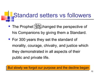 10
Standard setters vs followers
 The Prophet changed the perspective of
his Companions by giving them a Standard.
 For 300 years they set the standard of
morality, courage, chivalry, and justice which
they demonstrated in all aspects of their
public and private life.
But slowly we forgot our purpose and the decline beganBut slowly we forgot our purpose and the decline began
 