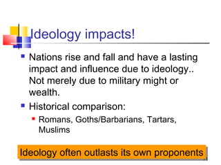 11
Ideology impacts!
 Nations rise and fall and have a lasting
impact and influence due to ideology..
Not merely due to military might or
wealth.
 Historical comparison:
 Romans, Goths/Barbarians, Tartars,
Muslims
Ideology often outlasts its own proponentsIdeology often outlasts its own proponents
 