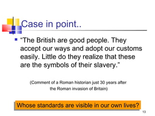 13
Case in point..
 “The British are good people. They
accept our ways and adopt our customs
easily. Little do they realize that these
are the symbols of their slavery.”
(Comment of a Roman historian just 30 years after
the Roman invasion of Britain)
Whose standards are visible in our own lives?Whose standards are visible in our own lives?
 