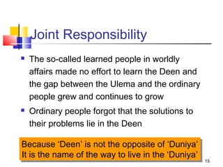 15
Joint Responsibility
 The so-called learned people in worldly
affairs made no effort to learn the Deen and
the gap between the Ulema and the ordinary
people grew and continues to grow
 Ordinary people forgot that the solutions to
their problems lie in the Deen
Because ‘Deen’ is not the opposite of ‘Duniya’
It is the name of the way to live in the ‘Duniya’
Because ‘Deen’ is not the opposite of ‘Duniya’
It is the name of the way to live in the ‘Duniya’
 