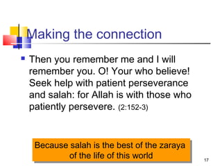 17
Making the connection
 Then you remember me and I will
remember you. O! Your who believe!
Seek help with patient perseverance
and salah: for Allah is with those who
patiently persevere. (2:152-3)
Because salah is the best of the zaraya
of the life of this world
Because salah is the best of the zaraya
of the life of this world
 
