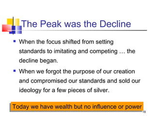 18
The Peak was the Decline
 When the focus shifted from setting
standards to imitating and competing … the
decline began.
 When we forgot the purpose of our creation
and compromised our standards and sold our
ideology for a few pieces of silver.
Today we have wealth but no influence or powerToday we have wealth but no influence or power
 
