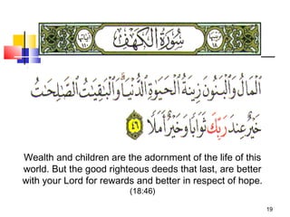 19
Wealth and children are the adornment of the life of this
world. But the good righteous deeds that last, are better
with your Lord for rewards and better in respect of hope.
(18:46)
 