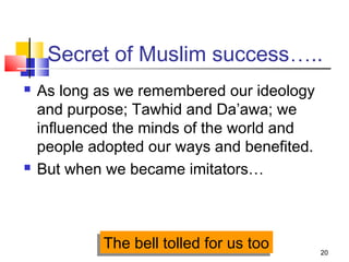 20
Secret of Muslim success…..
 As long as we remembered our ideology
and purpose; Tawhid and Da’awa; we
influenced the minds of the world and
people adopted our ways and benefited.
 But when we became imitators…
The bell tolled for us tooThe bell tolled for us too
 