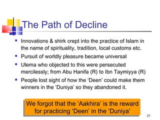 21
The Path of Decline
 Innovations & shirk crept into the practice of Islam in
the name of spirituality, tradition, local customs etc.
 Pursuit of worldly pleasure became universal
 Ulema who objected to this were persecuted
mercilessly; from Abu Hanifa (R) to Ibn Taymiyya (R)
 People lost sight of how the ‘Deen’ could make them
winners in the ‘Duniya’ so they abandoned it.
We forgot that the ‘Aakhira’ is the reward
for practicing ‘Deen’ in the ‘Duniya’
We forgot that the ‘Aakhira’ is the reward
for practicing ‘Deen’ in the ‘Duniya’
 