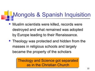 22
Mongols & Spanish Inquisition
 Muslim scientists were killed, records were
destroyed and what remained was adopted
by Europe leading to their Renaissance.
 Theology was protected and hidden from the
masses in religious schools and largely
became the property of the scholars
Theology and Science got separated
as in the Christian Church
Theology and Science got separated
as in the Christian Church
 
