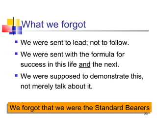 23
What we forgot
 We were sent to lead; not to follow.
 We were sent with the formula for
success in this life and the next.
 We were supposed to demonstrate this,
not merely talk about it.
We forgot that we were the Standard BearersWe forgot that we were the Standard Bearers
 