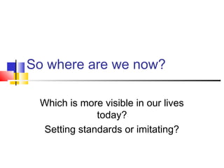 So where are we now?
Which is more visible in our lives
today?
Setting standards or imitating?
 