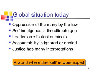 26
Global situation today
 Oppression of the many by the few
 Self indulgence is the ultimate goal
 Leaders are blatant criminals
 Accountability is ignored or denied
 Justice has many interpretations
A world where the ‘self’ is worshippedA world where the ‘self’ is worshipped
 