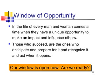 28
Window of Opportunity
 In the life of every man and woman comes a
time when they have a unique opportunity to
make an impact and influence others.
 Those who succeed, are the ones who
anticipate and prepare for it and recognize it
and act when it opens.
Our window is open now. Are we ready?Our window is open now. Are we ready?
 