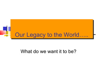 Our Legacy to the World…..Our Legacy to the World…..
What do we want it to be?
 