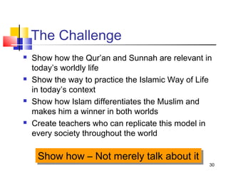 30
The Challenge
 Show how the Qur’an and Sunnah are relevant in
today’s worldly life
 Show the way to practice the Islamic Way of Life
in today’s context
 Show how Islam differentiates the Muslim and
makes him a winner in both worlds
 Create teachers who can replicate this model in
every society throughout the world
Show how – Not merely talk about itShow how – Not merely talk about it
 