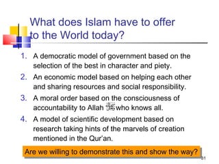 31
What does Islam have to offer
to the World today?
1. A democratic model of government based on the
selection of the best in character and piety.
2. An economic model based on helping each other
and sharing resources and social responsibility.
3. A moral order based on the consciousness of
accountability to Allah who knows all.
4. A model of scientific development based on
research taking hints of the marvels of creation
mentioned in the Qur’an.
Are we willing to demonstrate this and show the way?Are we willing to demonstrate this and show the way?
 