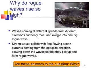 37
Why do rogue
waves rise so
high?
 Waves coming at different speeds from different
directions suddenly meet and mingle into one big
rogue wave.
 Strong waves collide with fast-flowing ocean
currents coming from the opposite direction,
slowing down the waves so that they pile up and
form rogue waves.
Are these answers to the question: Why?Are these answers to the question: Why?
 