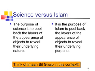 38
Science versus Islam
 The purpose of
science is to peel
back the layers of
the appearance of
objects to reveal
their underlying
nature.
 It is the purpose of
Islam to peel back
the layers of the
appearance of
objects to reveal
their underlying
purpose.
Think of Imaan Bil Ghaib in this context!!Think of Imaan Bil Ghaib in this context!!
 