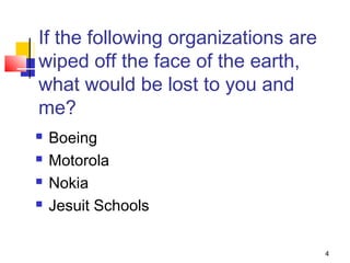 4
If the following organizations are
wiped off the face of the earth,
what would be lost to you and
me?
 Boeing
 Motorola
 Nokia
 Jesuit Schools
 