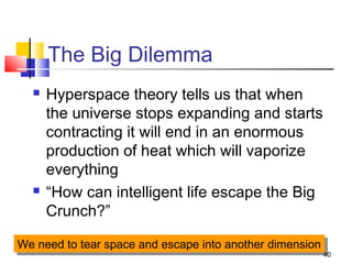 40
The Big Dilemma
 Hyperspace theory tells us that when
the universe stops expanding and starts
contracting it will end in an enormous
production of heat which will vaporize
everything
 “How can intelligent life escape the Big
Crunch?”
We need to tear space and escape into another dimensionWe need to tear space and escape into another dimension
 