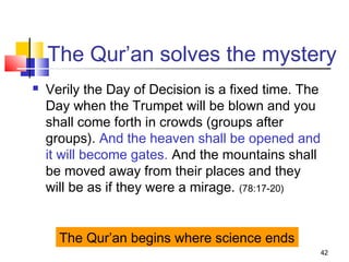 42
The Qur’an solves the mystery
 Verily the Day of Decision is a fixed time. The
Day when the Trumpet will be blown and you
shall come forth in crowds (groups after
groups). And the heaven shall be opened and
it will become gates. And the mountains shall
be moved away from their places and they
will be as if they were a mirage. (78:17-20)
The Qur’an begins where science ends
 